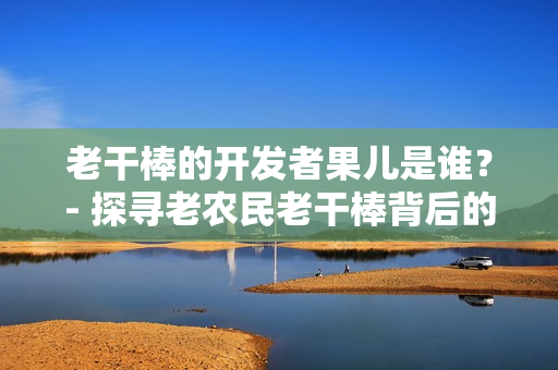 老干棒的开发者果儿是谁？- 探寻老农民老干棒背后的软件奇闻