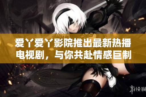 爱丫爱丫影院推出最新热播电视剧，与你共赴情感巨制