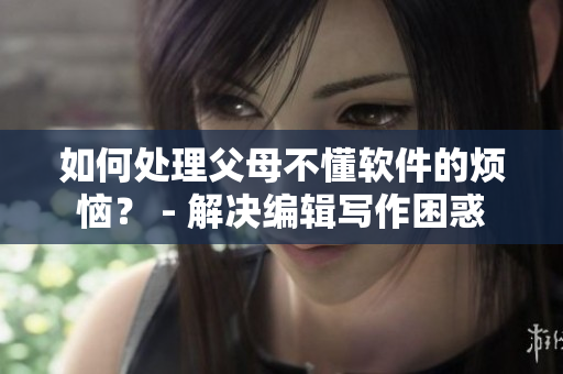 如何处理父母不懂软件的烦恼？ - 解决编辑写作困惑