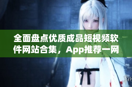 全面盘点优质成品短视频软件网站合集，App推荐一网打尽
