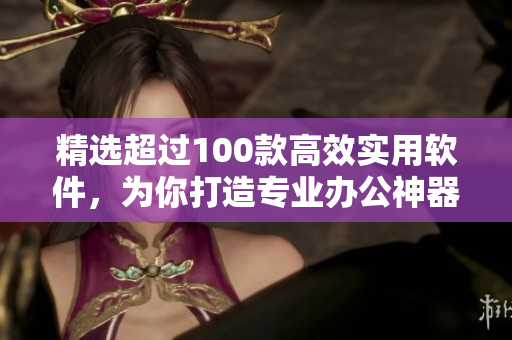 精选超过100款高效实用软件，为你打造专业办公神器！