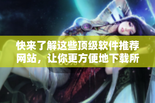 快来了解这些顶级软件推荐网站，让你更方便地下载所需软件！
