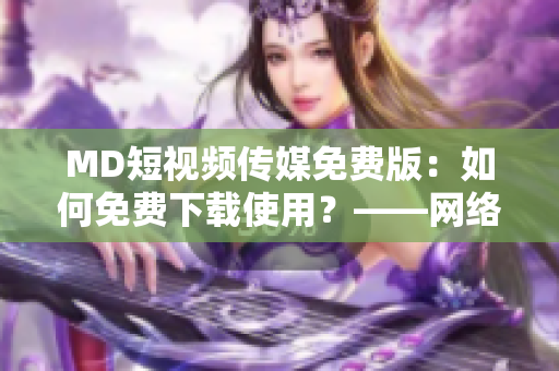 MD短视频传媒免费版：如何免费下载使用？——网络软件资讯