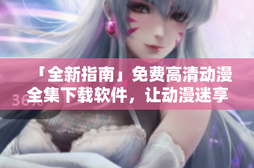 「全新指南」免费高清动漫全集下载软件，让动漫迷享受无限畅观！