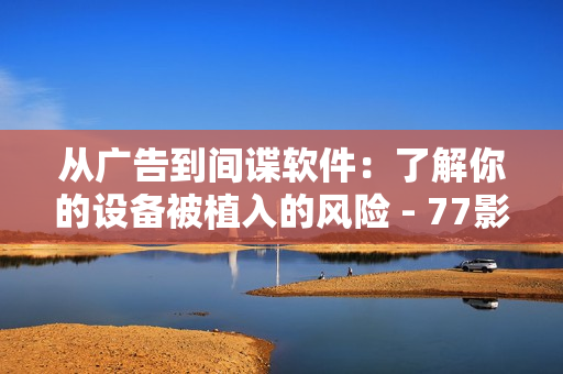 从广告到间谍软件：了解你的设备被植入的风险 - 77影视软件更多用途揭秘