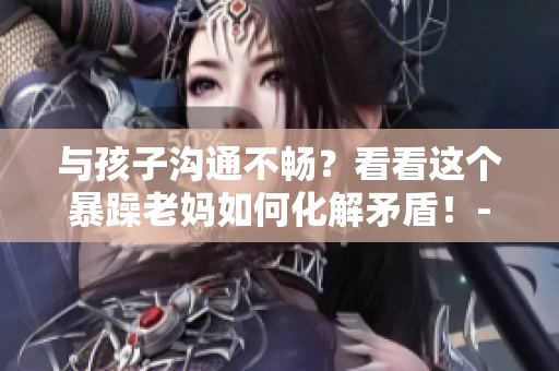 与孩子沟通不畅？看看这个暴躁老妈如何化解矛盾！- 一个家长的启示
