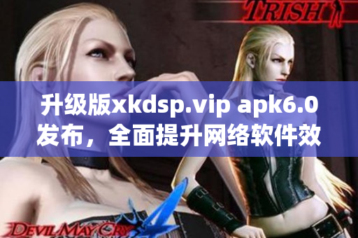 升级版xkdsp.vip apk6.0发布，全面提升网络软件效能！