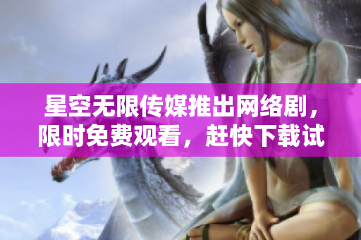 星空无限传媒推出网络剧，限时免费观看，赶快下载试玩！