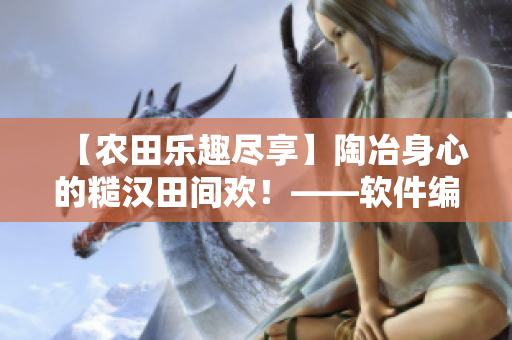 【农田乐趣尽享】陶冶身心的糙汉田间欢！——软件编辑笔下的农业趣闻