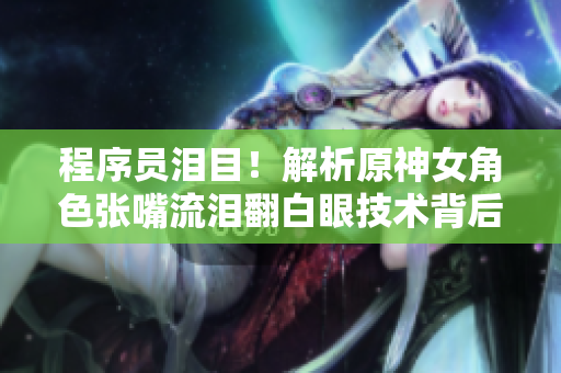 程序员泪目！解析原神女角色张嘴流泪翻白眼技术背后的软件开发科学