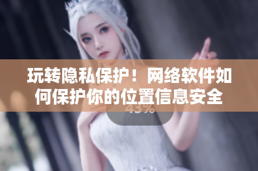 玩转隐私保护！网络软件如何保护你的位置信息安全
