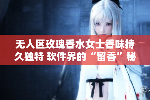 无人区玫瑰香水女士香味持久独特 软件界的“留香”秘籍分享