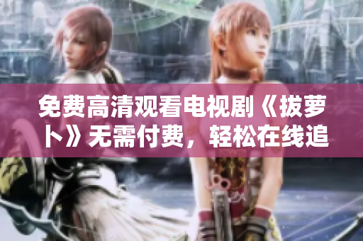 免费高清观看电视剧《拔萝卜》无需付费，轻松在线追剧