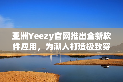 亚洲Yeezy官网推出全新软件应用，为潮人打造极致穿搭体验