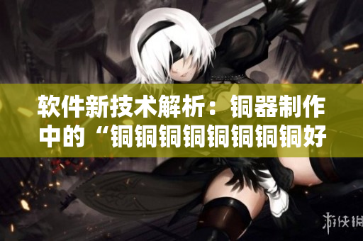 软件新技术解析：铜器制作中的“铜铜铜铜铜铜铜铜好大好深”背后的故事