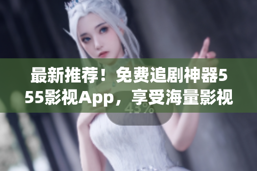 最新推荐！免费追剧神器555影视App，享受海量影视资源！