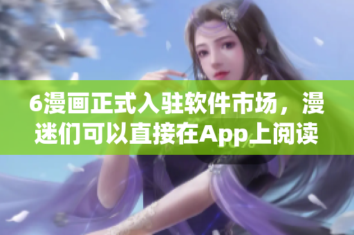 6漫画正式入驻软件市场，漫迷们可以直接在App上阅读