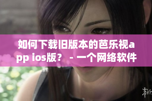 如何下载旧版本的芭乐视app ios版？ - 一个网络软件编辑的教程