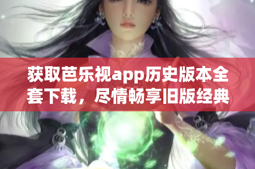 获取芭乐视app历史版本全套下载，尽情畅享旧版经典功能！