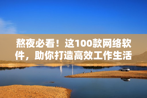 熬夜必看！这100款网络软件，助你打造高效工作生活