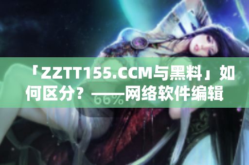 「ZZTT155.CCM与黑料」如何区分？——网络软件编辑的独家解析