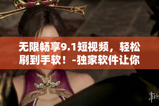 无限畅享9.1短视频，轻松刷到手软！-独家软件让你免费畅玩热门短视频！