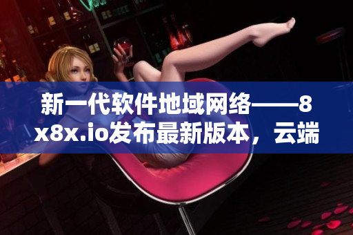 新一代软件地域网络——8x8x.io发布最新版本，云端协作更加高效