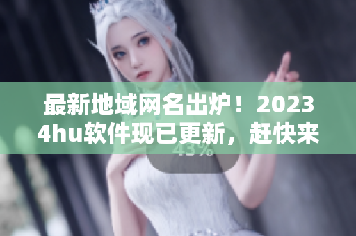 最新地域网名出炉！20234hu软件现已更新，赶快来体验吧！