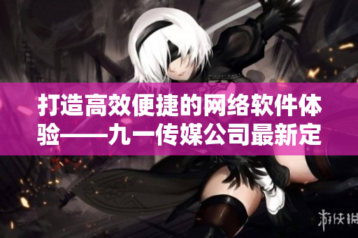 打造高效便捷的网络软件体验——九一传媒公司最新定制软件与网站制作