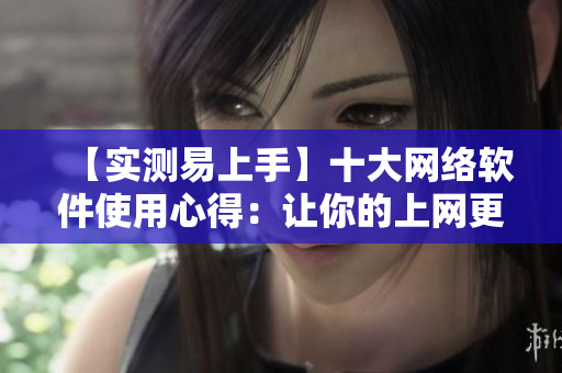 【实测易上手】十大网络软件使用心得：让你的上网更高效！