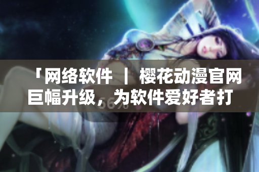「网络软件 ｜ 樱花动漫官网巨幅升级，为软件爱好者打造更专业内容」