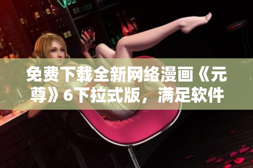免费下载全新网络漫画《元尊》6下拉式版，满足软件爱好者阅读需求！