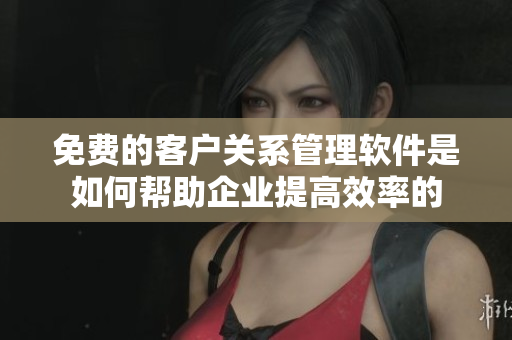 免费的客户关系管理软件是如何帮助企业提高效率的