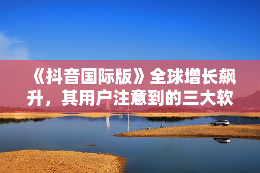 《抖音国际版》全球增长飙升，其用户注意到的三大软件特点！