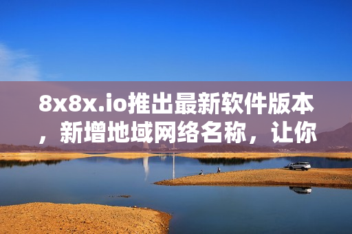 8x8x.io推出最新软件版本，新增地域网络名称，让你的软件连接更加流畅！