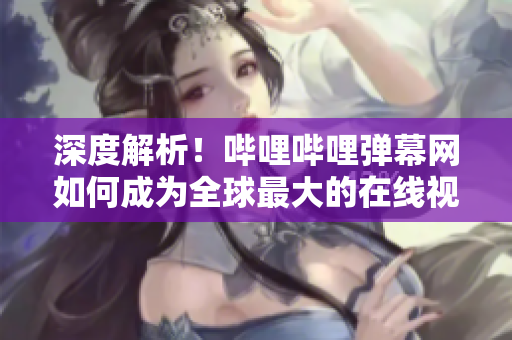 深度解析！哔哩哔哩弹幕网如何成为全球最大的在线视频弹幕社区？