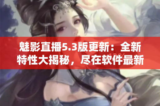 魅影直播5.3版更新：全新特性大揭秘，尽在软件最新版