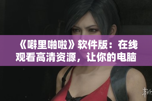 《噼里啪啦》软件版：在线观看高清资源，让你的电脑一键畅享优质体验