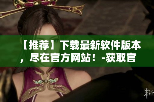 【推荐】下载最新软件版本，尽在官方网站！-获取官网下载链接