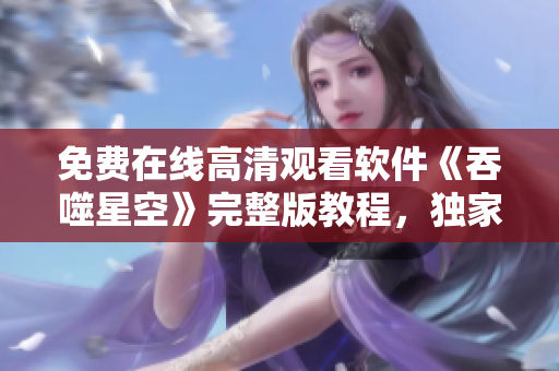 免费在线高清观看软件《吞噬星空》完整版教程，独家解析技术亮点