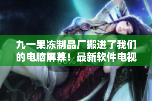九一果冻制品厂搬进了我们的电脑屏幕！最新软件电视剧震撼上线！