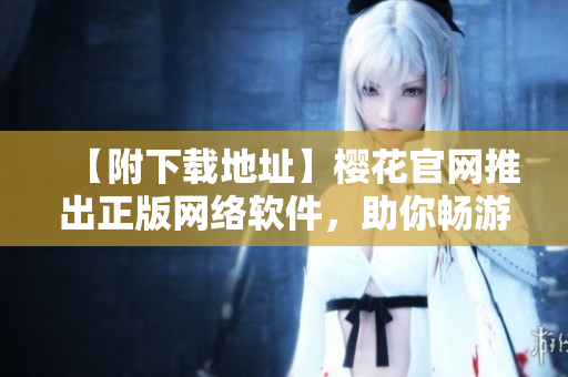 【附下载地址】樱花官网推出正版网络软件，助你畅游网络世界