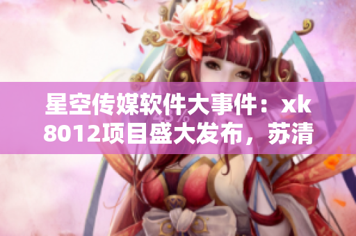 星空传媒软件大事件：xk8012项目盛大发布，苏清歌新作引领风潮