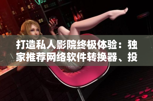 打造私人影院终极体验：独家推荐网络软件转换器、投影软件及影音播放器