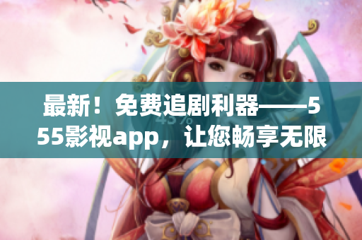 最新！免费追剧利器——555影视app，让您畅享无限大片！