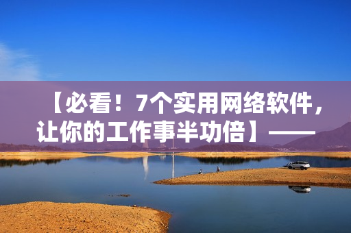 【必看！7个实用网络软件，让你的工作事半功倍】——软件编辑经验分享