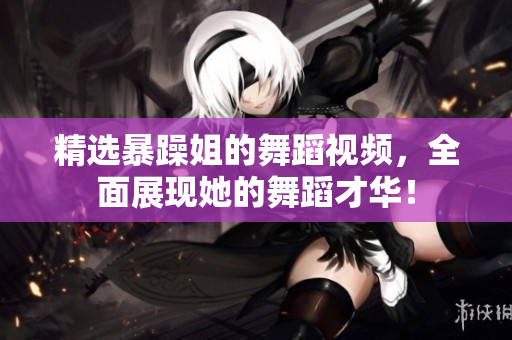 精选暴躁姐的舞蹈视频，全面展现她的舞蹈才华！