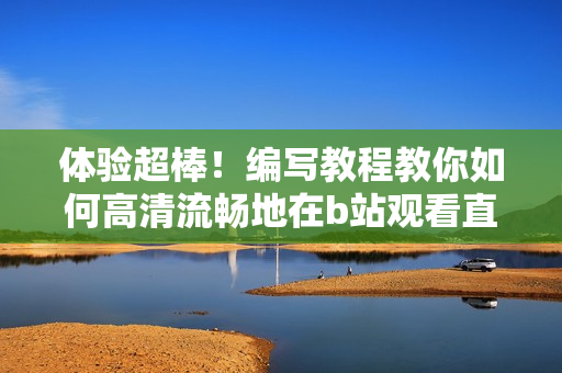 体验超棒！编写教程教你如何高清流畅地在b站观看直播