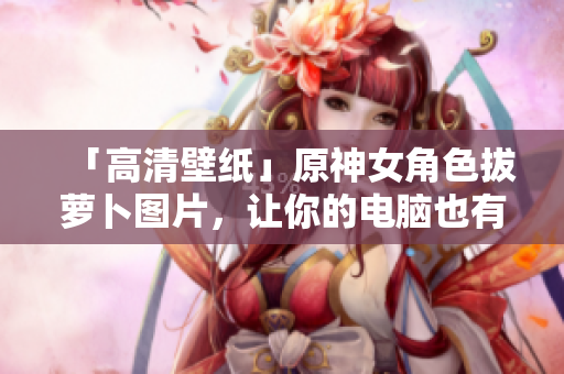 「高清壁纸」原神女角色拔萝卜图片，让你的电脑也有专业的软件氛围