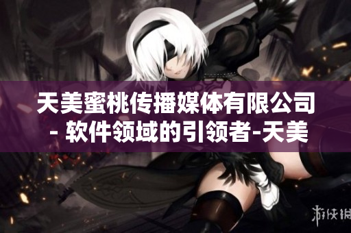 天美蜜桃传播媒体有限公司 - 软件领域的引领者-天美蜜桃传媒集团